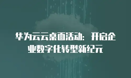 华为云云桌面活动：开启企业数字化转型新纪元