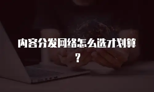 内容分发网络怎么选才划算？