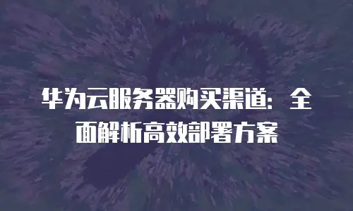 华为云服务器购买渠道：全面解析高效部署方案