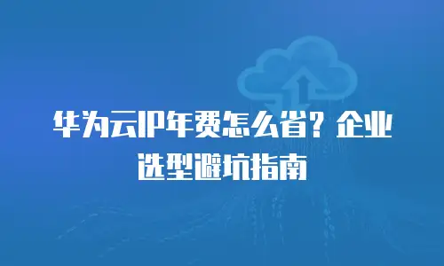 华为云IP年费怎么省？企业选型避坑指南