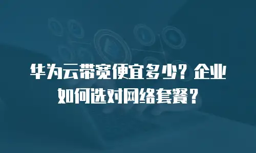 华为云带宽便宜多少？企业如何选对网络套餐？