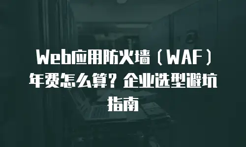 Web应用防火墙（WAF）年费怎么算？企业选型避坑指南