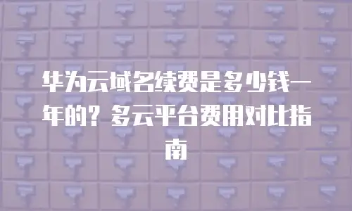华为云域名续费是多少钱一年的？多云平台费用对比指南