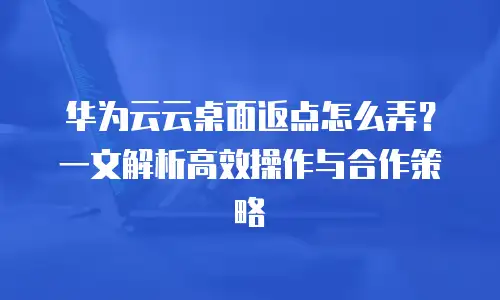 华为云云桌面返点怎么弄？一文解析高效操作与合作策略