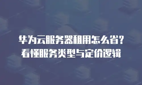 华为云服务器租用怎么省？看懂服务类型与定价逻辑