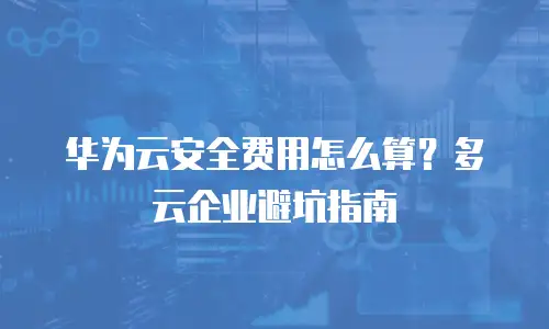华为云安全费用怎么算？多云企业避坑指南