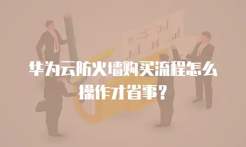 华为云防火墙购买流程怎么操作才省事？