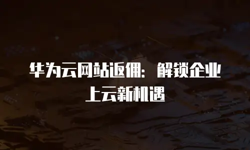 华为云网站返佣：解锁企业上云新机遇
