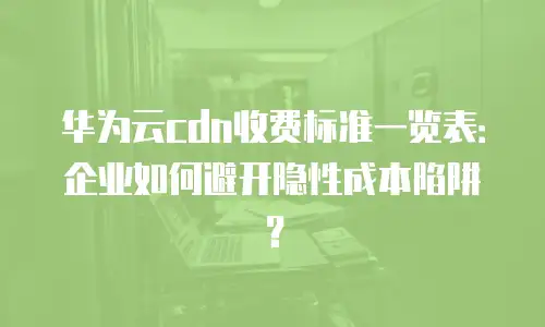 华为云cdn收费标准一览表：企业如何避开隐性成本陷阱？