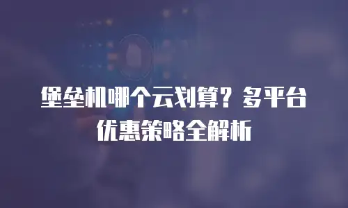 堡垒机哪个云划算？多平台优惠策略全解析