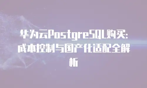 华为云PostgreSQL购买：成本控制与国产化适配全解析