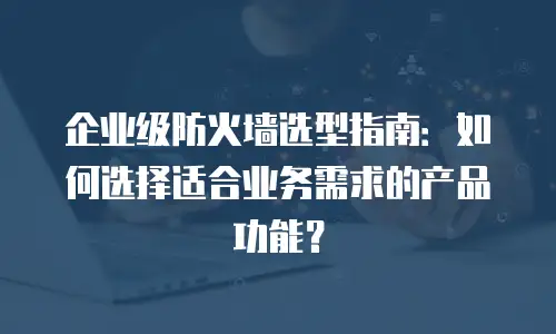 企业级防火墙选型指南：如何选择适合业务需求的产品功能？
