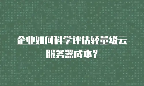 企业如何科学评估轻量级云服务器成本？
