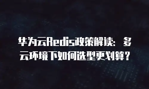 华为云Redis政策解读：多云环境下如何选型更划算？