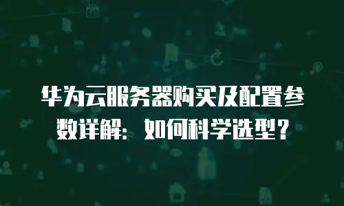 华为云服务器购买及配置参数详解：如何科学选型？