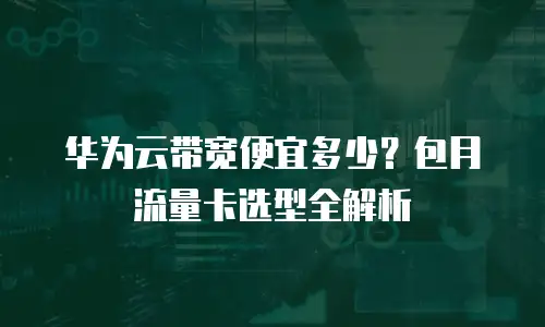 华为云带宽便宜多少？包月流量卡选型全解析