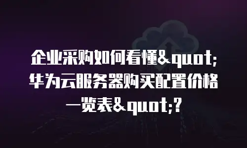 企业采购如何看懂"华为云服务器购买配置价格一览表"？