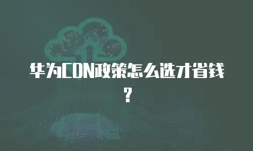 华为CDN政策怎么选才省钱？