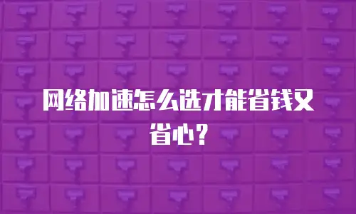 网络加速怎么选才能省钱又省心？