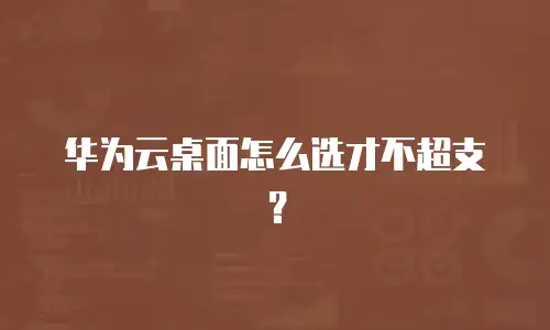 华为云桌面怎么选才不超支？