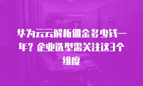 华为云云解析佣金多少钱一年？企业选型需关注这3个维度