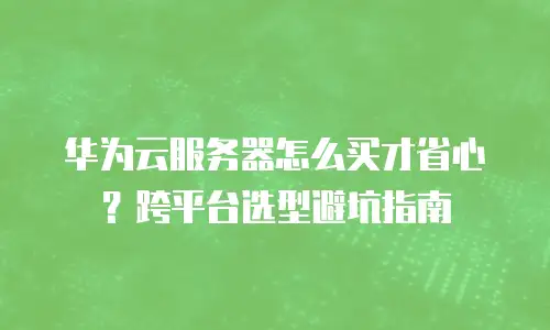 华为云服务器怎么买才省心？跨平台选型避坑指南