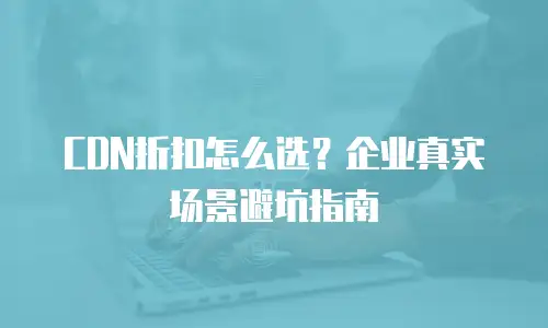 CDN折扣怎么选？企业真实场景避坑指南