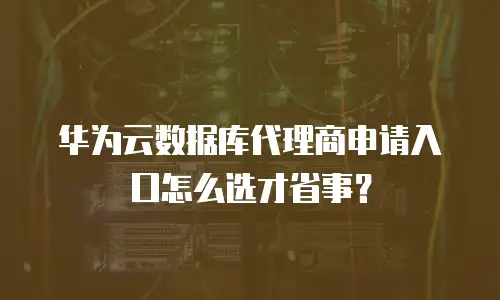 华为云数据库代理商申请入口怎么选才省事？