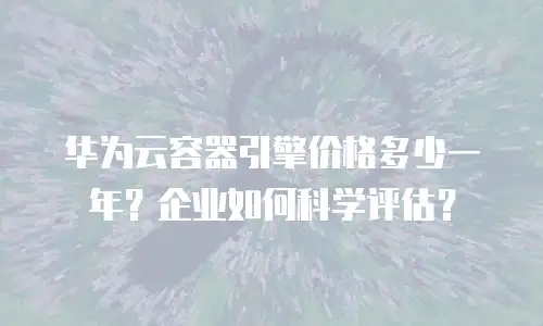 华为云容器引擎价格多少一年？企业如何科学评估？