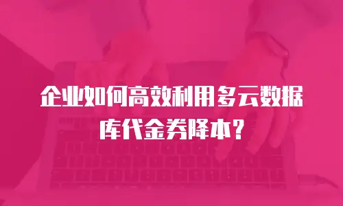 企业如何高效利用多云数据库代金券降本？