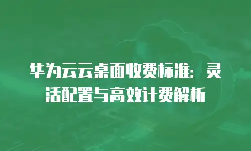 华为云云桌面收费标准：灵活配置与高效计费解析