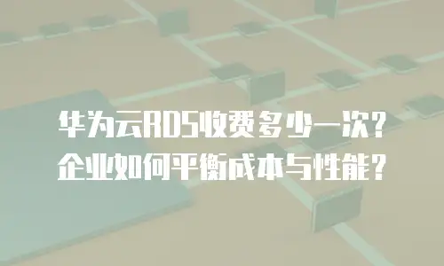 华为云RDS收费多少一次？企业如何平衡成本与性能？