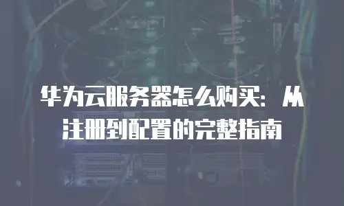华为云服务器怎么购买：从注册到配置的完整指南