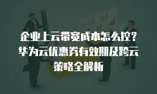 企业上云带宽成本怎么控？华为云优惠券有效期及跨云策略全解析
