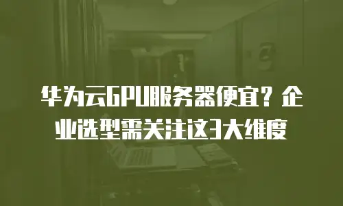 华为云GPU服务器便宜？企业选型需关注这3大维度