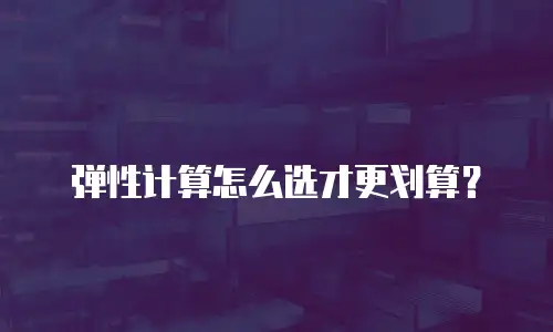 弹性计算怎么选才更划算？