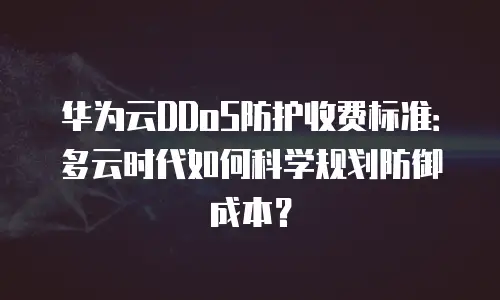 华为云DDoS防护收费标准：多云时代如何科学规划防御成本？