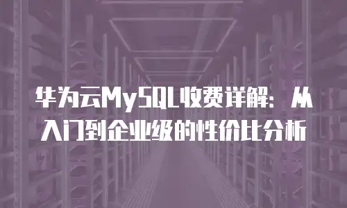 华为云MySQL收费详解：从入门到企业级的性价比分析
