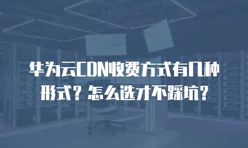 华为云CDN收费方式有几种形式？怎么选才不踩坑？