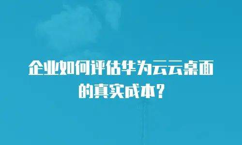 企业如何评估华为云云桌面的真实成本？