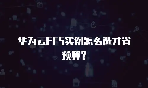 华为云ECS实例怎么选才省预算？