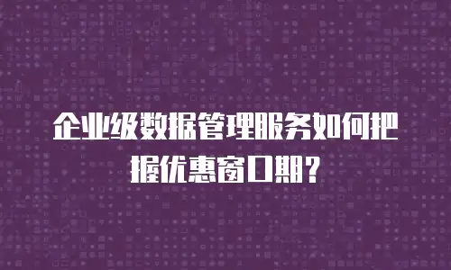 企业级数据管理服务如何把握优惠窗口期？