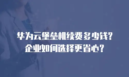 华为云堡垒机续费多少钱？企业如何选择更省心？