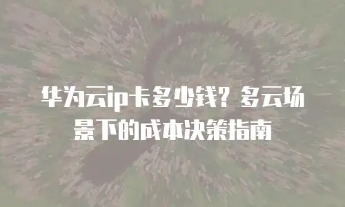 华为云ip卡多少钱？多云场景下的成本决策指南