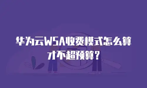 华为云WSA收费模式怎么算才不超预算？