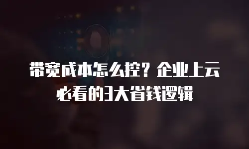 带宽成本怎么控？企业上云必看的3大省钱逻辑
