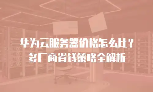 华为云服务器价格怎么比？多厂商省钱策略全解析