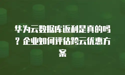 华为云数据库返利是真的吗？企业如何评估跨云优惠方案