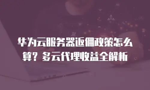 华为云服务器返佣政策怎么算？多云代理收益全解析