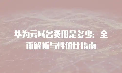 华为云域名费用是多少：全面解析与性价比指南